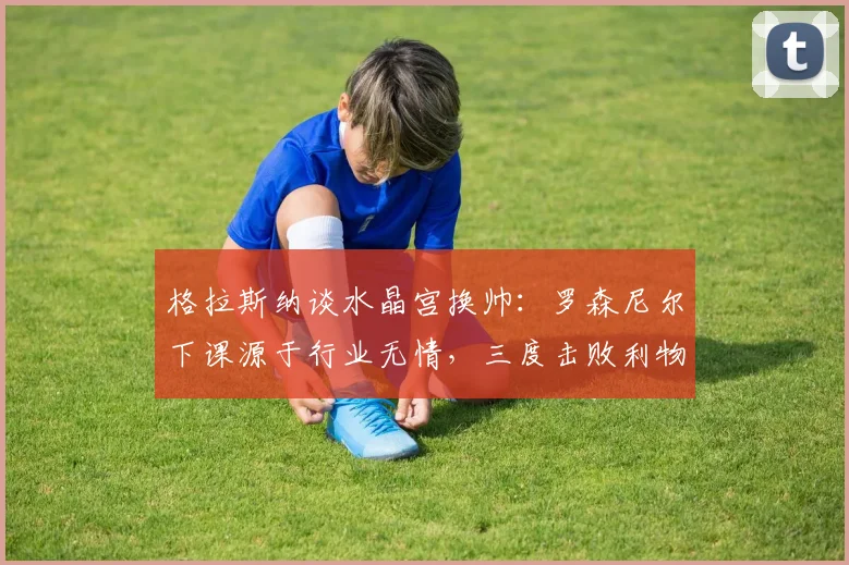 格拉斯纳谈水晶宫换帅：罗森尼尔下课源于行业无情，三度击败利物浦已难重现