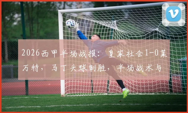 2026西甲半场战报:皇家社会1-0莱万特,马丁头球制胜,半场战术与进球细节全解析