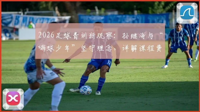 2026足球青训新观察：孙继海与“嗨球少年”坚守理念，详解课程费用与学员真实成长路径