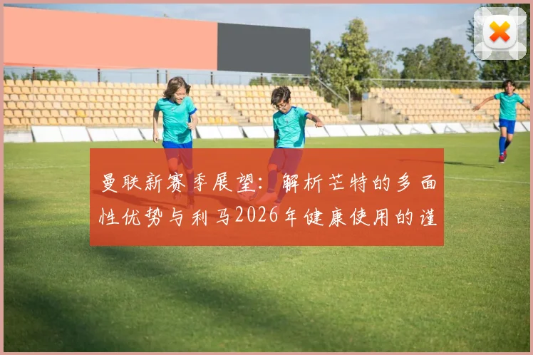 曼联新赛季展望：解析芒特的多面性优势与利马2026年健康使用的谨慎决策