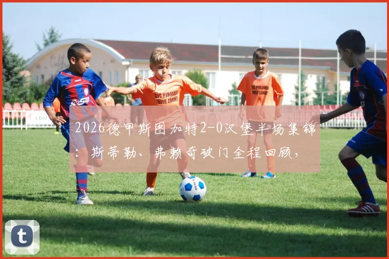 2026德甲斯图加特2-0汉堡半场集锦:斯蒂勒、弗赖奇破门全程回顾,附全场录像与战术解析