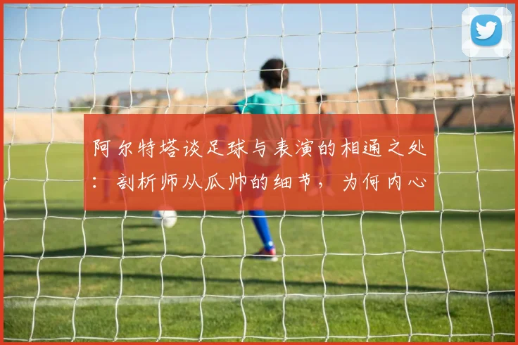 阿尔特塔谈足球与表演的相通之处:剖析师从瓜帅的细节,为何内心唯有感激与敬佩