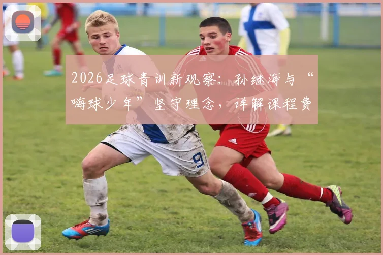 2026足球青训新观察:孙继海与“嗨球少年”坚守理念,详解课程费用与学员真实成长路径
