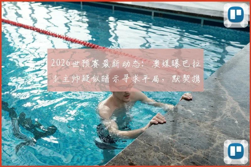 2026世预赛最新动态：澳媒曝巴拉圭主帅疑似暗示寻求平局，默契携手晋级可能性分析