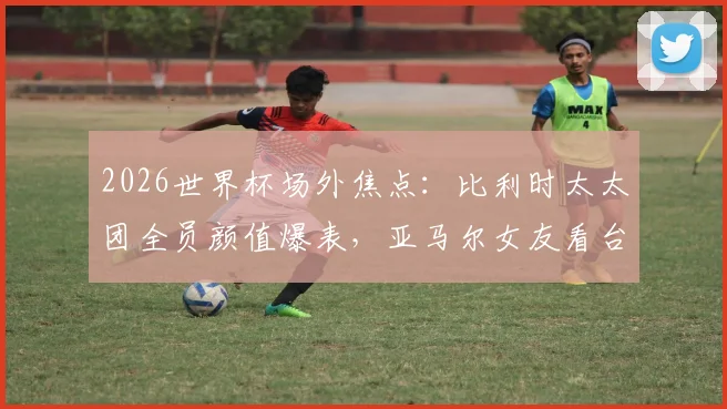 2026世界杯场外焦点:比利时太太团全员颜值爆表,亚马尔女友看台助威成风景线