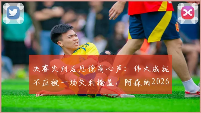 决赛失利后厄德高心声：伟大成就不应被一场失利掩盖，阿森纳2026赛季回顾