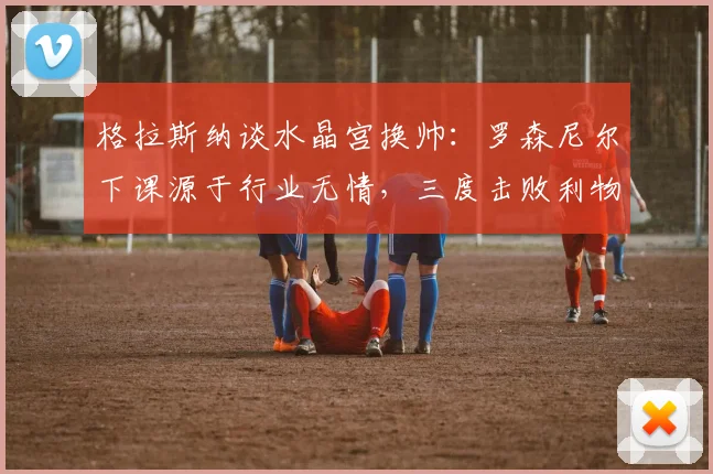 格拉斯纳谈水晶宫换帅:罗森尼尔下课源于行业无情,三度击败利物浦已难重现