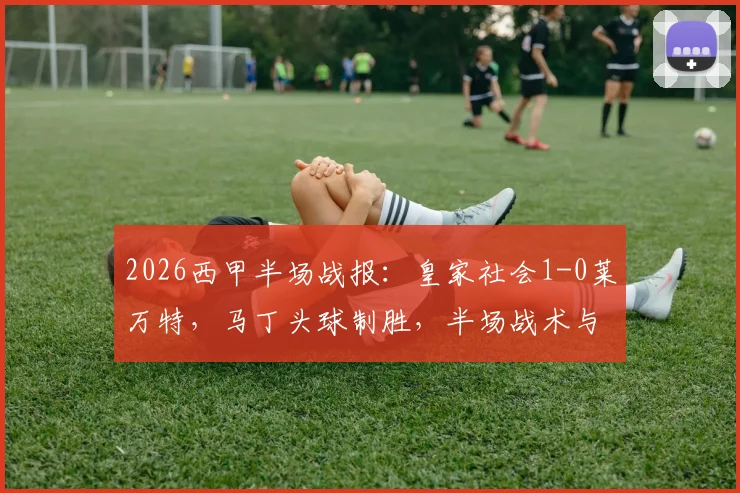 2026西甲半场战报:皇家社会1-0莱万特,马丁头球制胜,半场战术与进球细节全解析