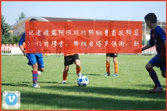 记者透露阿根廷对阵秘鲁首发阵容:门将穆索,锋线劳塔罗领衔,新星贾伊担纲右后卫引热议