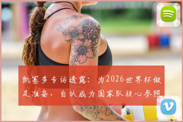 凯塞多专访透露：为2026世界杯做足准备，自认成为国家队核心参照物，对比上届心态更成熟