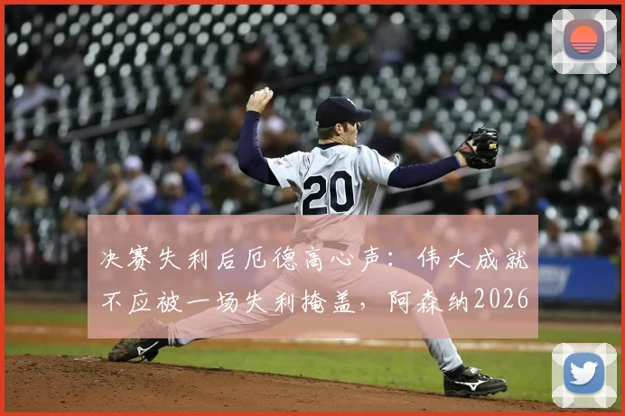 决赛失利后厄德高心声:伟大成就不应被一场失利掩盖,阿森纳2026赛季回顾