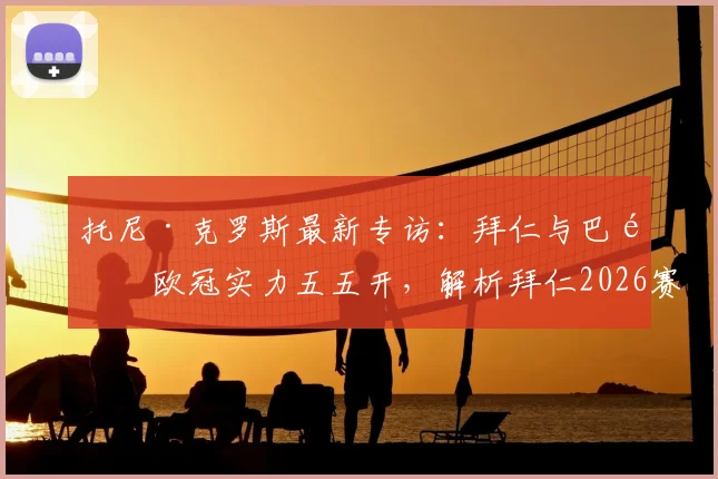 托尼·克罗斯最新专访:拜仁与巴黎欧冠实力五五开,解析拜仁2026赛季冲击三冠王的真实希望与关键因素