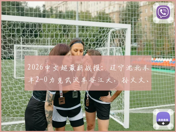 2026中女超最新战报：辽宁沈北禾丰2-0力克武汉车谷江大，孙文文、吴佳璇关键破门视频集锦回顾