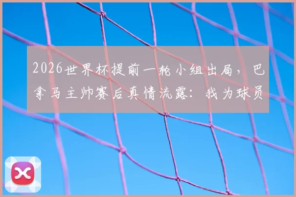 2026世界杯提前一轮小组出局，巴拿马主帅赛后真情流露：我为球员们的表现感到自豪