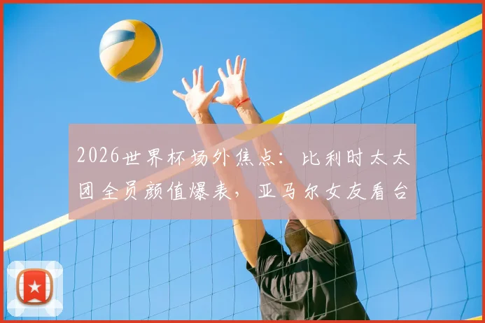 2026世界杯场外焦点：比利时太太团全员颜值爆表，亚马尔女友看台助威成风景线