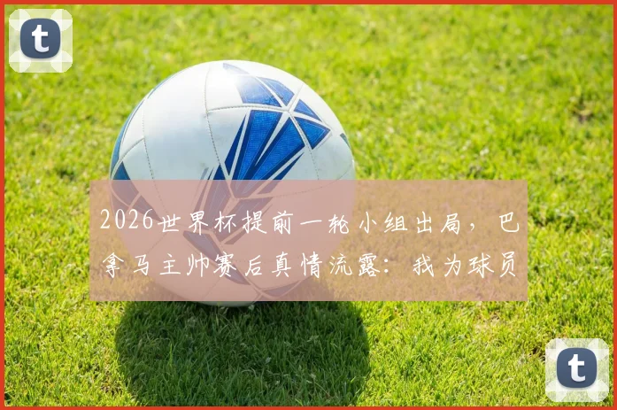 2026世界杯提前一轮小组出局，巴拿马主帅赛后真情流露：我为球员们的表现感到自豪