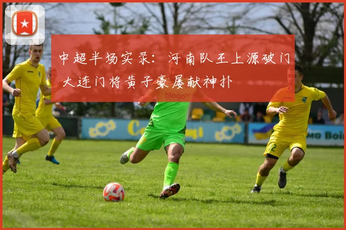 中超半场实录:河南队王上源破门 大连门将黄子豪屡献神扑