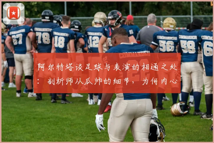 阿尔特塔谈足球与表演的相通之处：剖析师从瓜帅的细节，为何内心唯有感激与敬佩