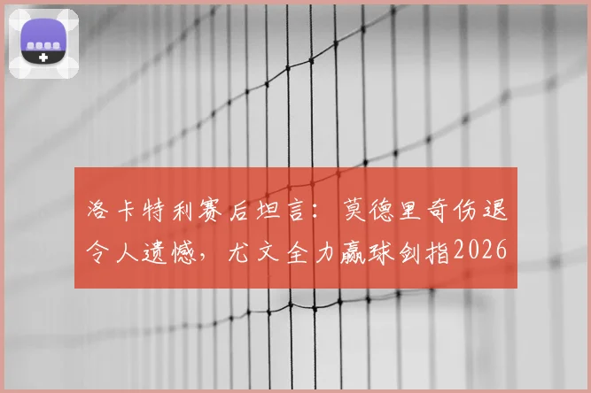 洛卡特利赛后坦言：莫德里奇伤退令人遗憾，尤文全力赢球剑指2026欧冠资格