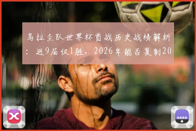 乌拉圭队世界杯首战历史战绩解析：近9届仅1胜，2026年能否复制2018年力擒埃及的好运？