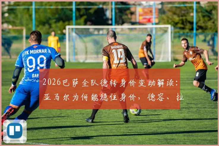 2026巴萨全队德转身价变动解读：亚马尔为何能稳住身价，德容、拉菲尼亚各跌1000万欧的背后原因