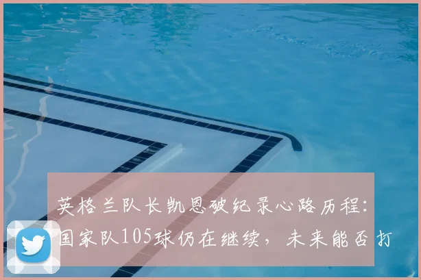 英格兰队长凯恩破纪录心路历程：国家队105球仍在继续，未来能否打破历史纪录深度剖析